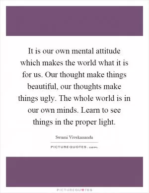 It is our own mental attitude which makes the world what it is for us. Our thought make things beautiful, our thoughts make things ugly. The whole world is in our own minds. Learn to see things in the proper light Picture Quote #1