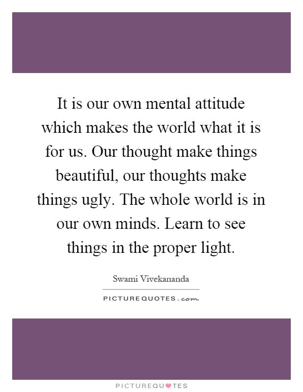 It is our own mental attitude which makes the world what it is for us. Our thought make things beautiful, our thoughts make things ugly. The whole world is in our own minds. Learn to see things in the proper light Picture Quote #1