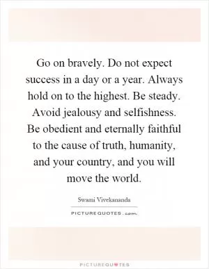 Go on bravely. Do not expect success in a day or a year. Always hold on to the highest. Be steady. Avoid jealousy and selfishness. Be obedient and eternally faithful to the cause of truth, humanity, and your country, and you will move the world Picture Quote #1