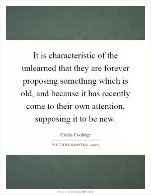 It is characteristic of the unlearned that they are forever proposing something which is old, and because it has recently come to their own attention, supposing it to be new Picture Quote #1