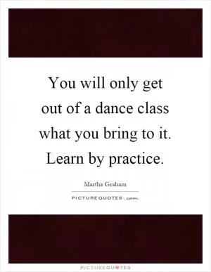 You will only get out of a dance class what you bring to it. Learn by practice Picture Quote #1