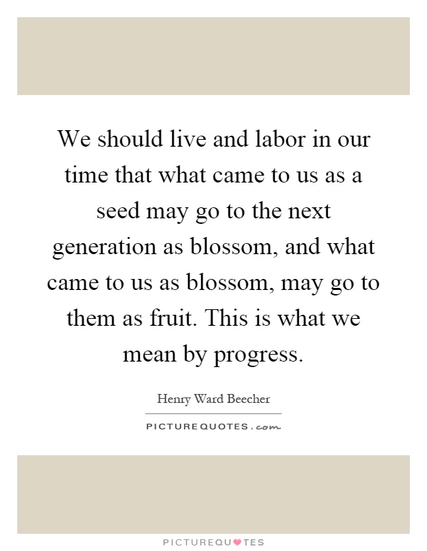 We should live and labor in our time that what came to us as a seed may go to the next generation as blossom, and what came to us as blossom, may go to them as fruit. This is what we mean by progress Picture Quote #1