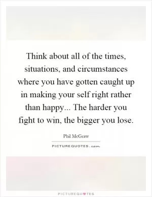 Think about all of the times, situations, and circumstances where you have gotten caught up in making your self right rather than happy... The harder you fight to win, the bigger you lose Picture Quote #1