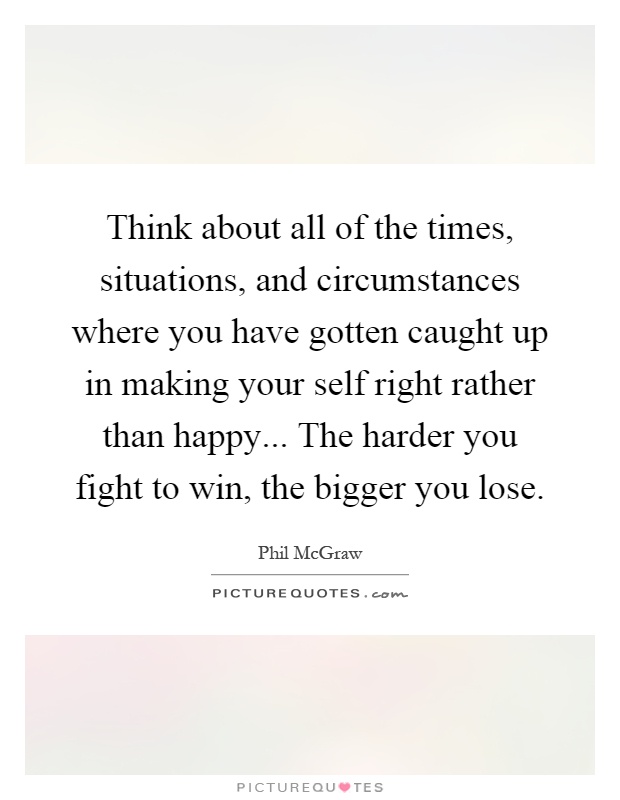 Think about all of the times, situations, and circumstances where you have gotten caught up in making your self right rather than happy... The harder you fight to win, the bigger you lose Picture Quote #1