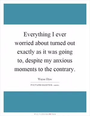 Everything I ever worried about turned out exactly as it was going to, despite my anxious moments to the contrary Picture Quote #1