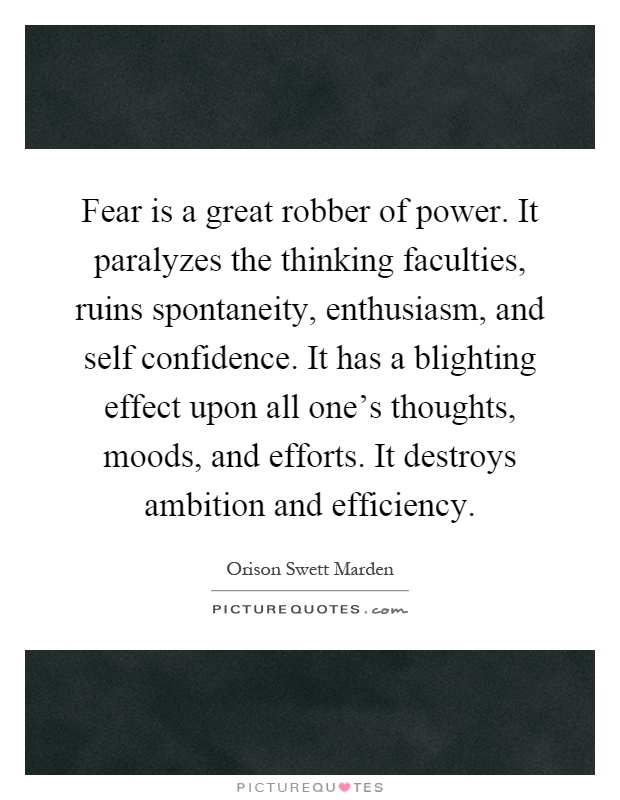 Fear is a great robber of power. It paralyzes the thinking faculties, ruins spontaneity, enthusiasm, and self confidence. It has a blighting effect upon all one's thoughts, moods, and efforts. It destroys ambition and efficiency Picture Quote #1