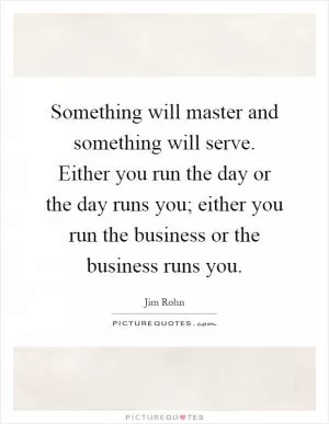 Something will master and something will serve. Either you run the day or the day runs you; either you run the business or the business runs you Picture Quote #1