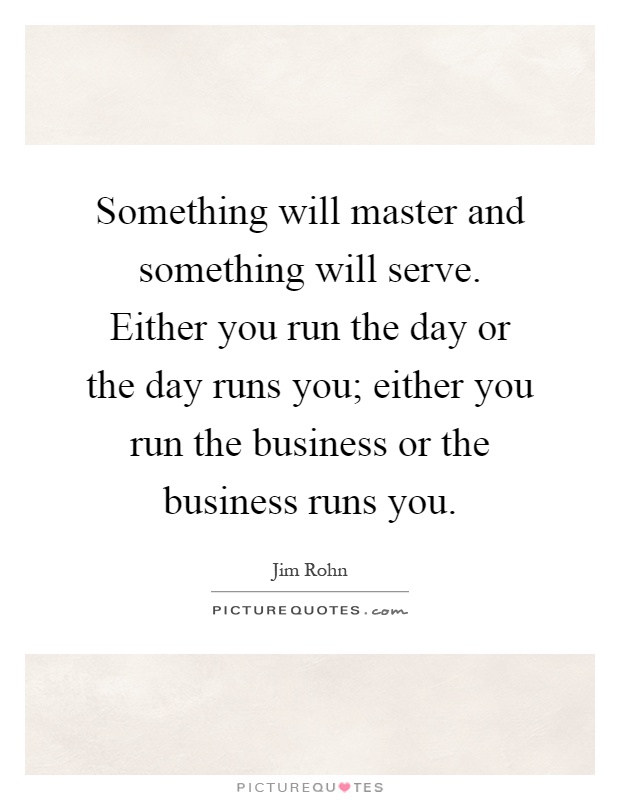 Something will master and something will serve. Either you run the day or the day runs you; either you run the business or the business runs you Picture Quote #1