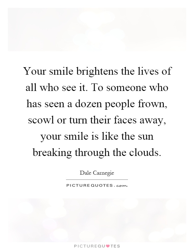 Your smile brightens the lives of all who see it. To someone who has seen a dozen people frown, scowl or turn their faces away, your smile is like the sun breaking through the clouds Picture Quote #1