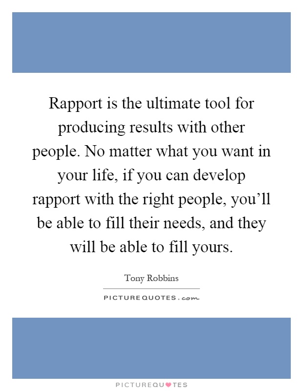 Rapport is the ultimate tool for producing results with other people. No matter what you want in your life, if you can develop rapport with the right people, you'll be able to fill their needs, and they will be able to fill yours Picture Quote #1