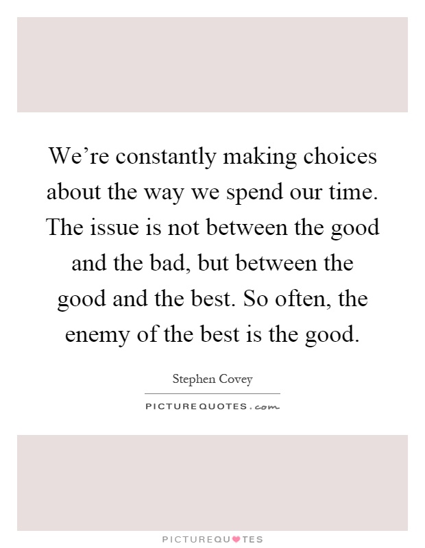 We're constantly making choices about the way we spend our time. The issue is not between the good and the bad, but between the good and the best. So often, the enemy of the best is the good Picture Quote #1