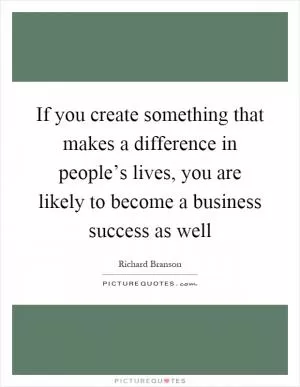 If you create something that makes a difference in people’s lives, you are likely to become a business success as well Picture Quote #1