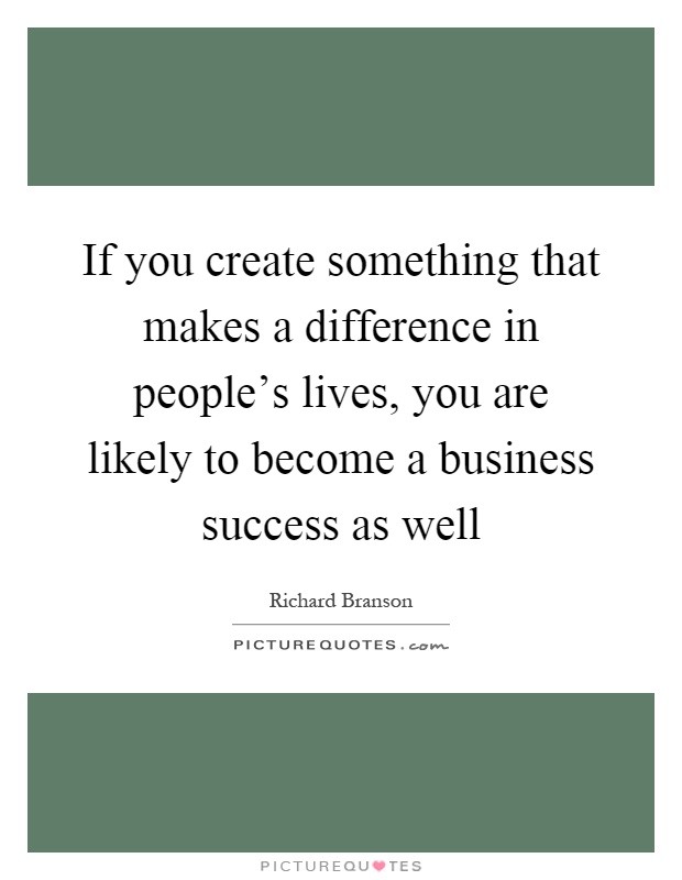 If you create something that makes a difference in people's lives, you are likely to become a business success as well Picture Quote #1