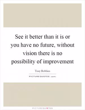 See it better than it is or you have no future, without vision there is no possibility of improvement Picture Quote #1