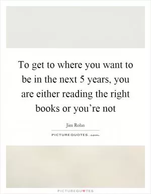 To get to where you want to be in the next 5 years, you are either reading the right books or you’re not Picture Quote #1
