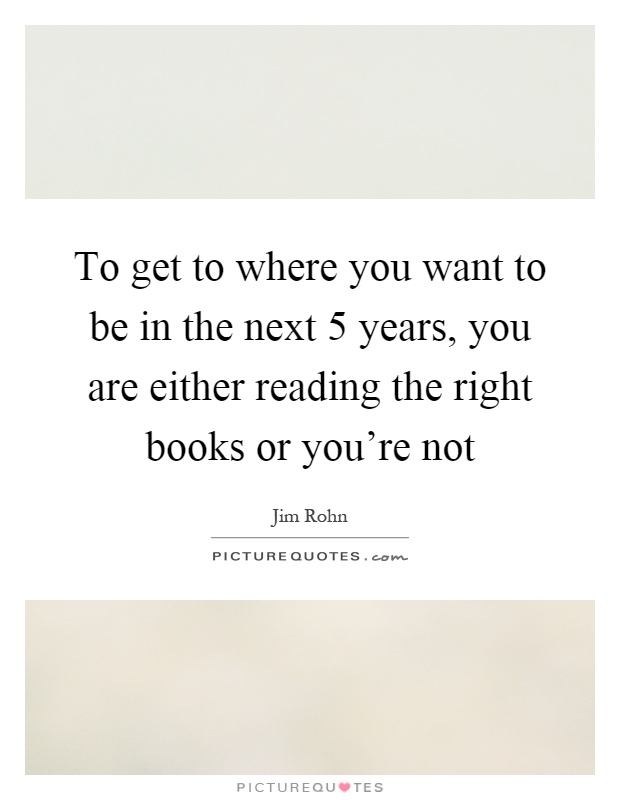 To get to where you want to be in the next 5 years, you are either reading the right books or you're not Picture Quote #1
