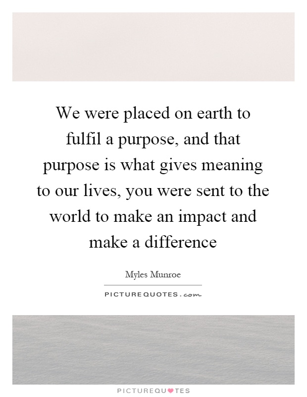 We were placed on earth to fulfil a purpose, and that purpose is what gives meaning to our lives, you were sent to the world to make an impact and make a difference Picture Quote #1