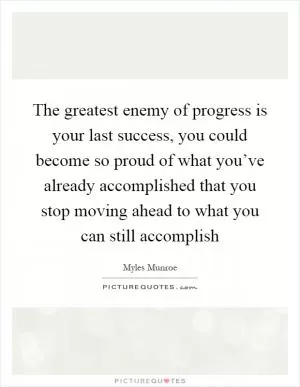 The greatest enemy of progress is your last success, you could become so proud of what you’ve already accomplished that you stop moving ahead to what you can still accomplish Picture Quote #1