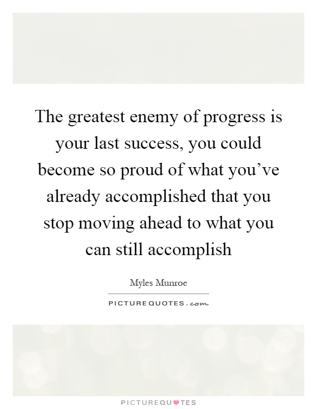 The greatest enemy of progress is your last success, you could become so proud of what you've already accomplished that you stop moving ahead to what you can still accomplish Picture Quote #1