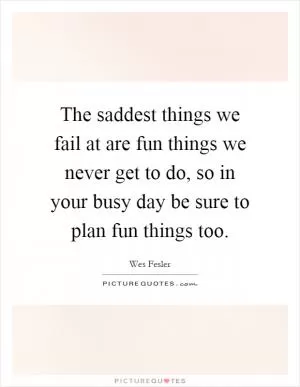 The saddest things we fail at are fun things we never get to do, so in your busy day be sure to plan fun things too Picture Quote #1