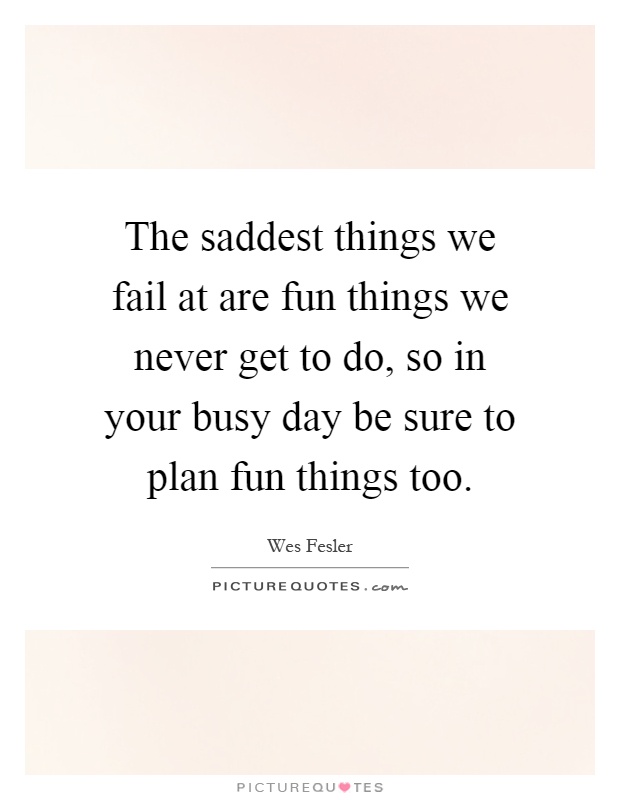 The saddest things we fail at are fun things we never get to do, so in your busy day be sure to plan fun things too Picture Quote #1
