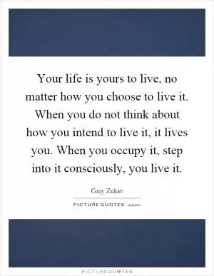 Your life is yours to live, no matter how you choose to live it. When you do not think about how you intend to live it, it lives you. When you occupy it, step into it consciously, you live it Picture Quote #1