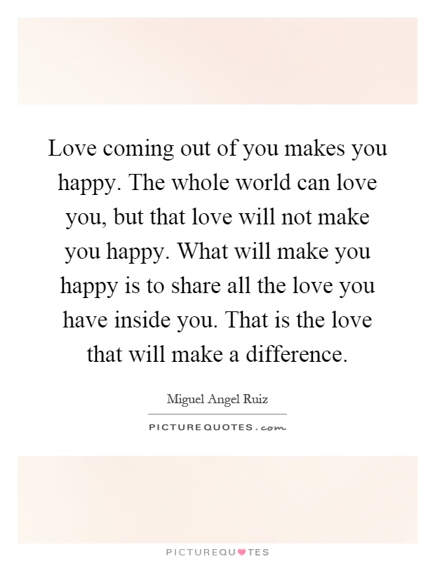 Love coming out of you makes you happy. The whole world can love you, but that love will not make you happy. What will make you happy is to share all the love you have inside you. That is the love that will make a difference Picture Quote #1