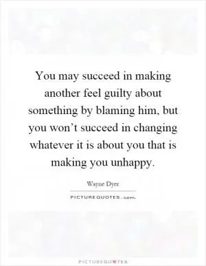 You may succeed in making another feel guilty about something by blaming him, but you won’t succeed in changing whatever it is about you that is making you unhappy Picture Quote #1