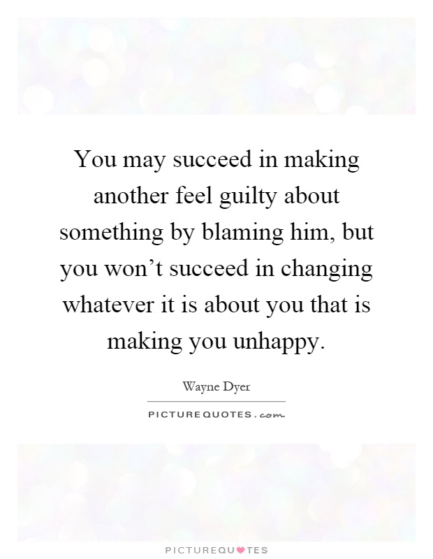 You may succeed in making another feel guilty about something by blaming him, but you won't succeed in changing whatever it is about you that is making you unhappy Picture Quote #1