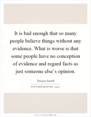 It is bad enough that so many people believe things without any evidence. What is worse is that some people have no conception of evidence and regard facts as just someone else’s opinion Picture Quote #1