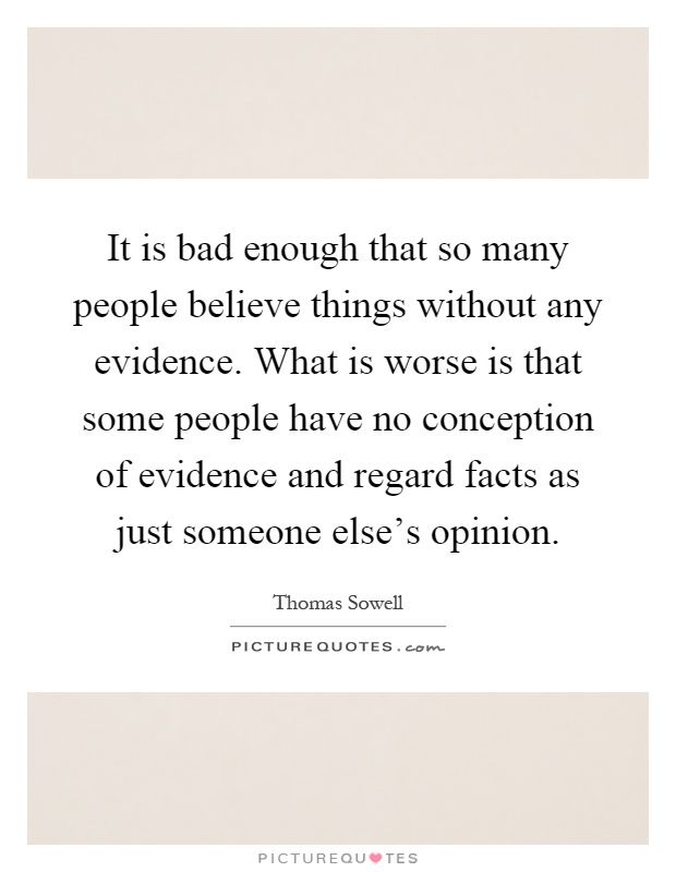 It is bad enough that so many people believe things without any evidence. What is worse is that some people have no conception of evidence and regard facts as just someone else's opinion Picture Quote #1