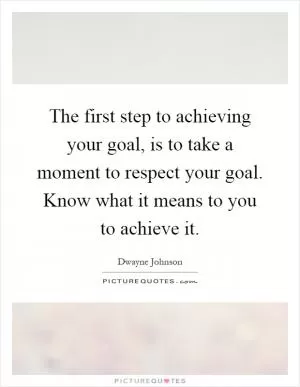 The first step to achieving your goal, is to take a moment to respect your goal. Know what it means to you to achieve it Picture Quote #1