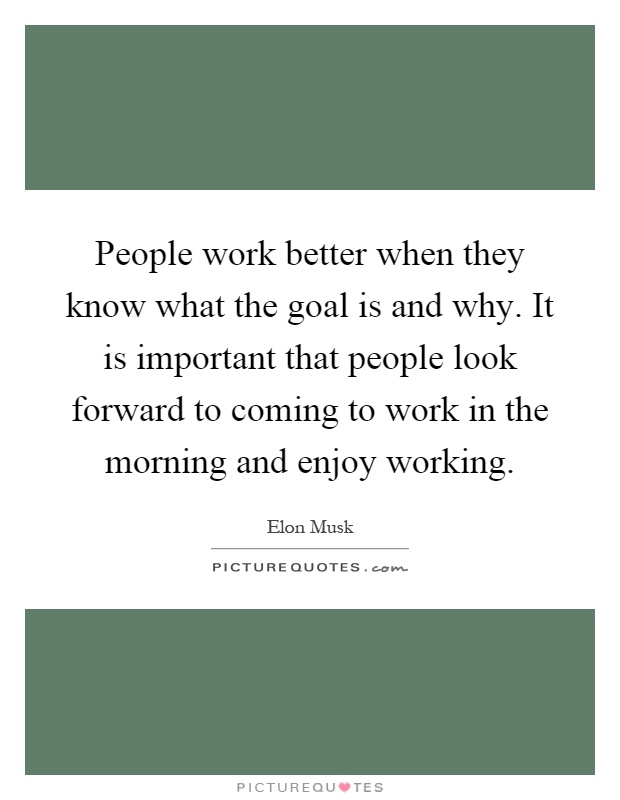 People work better when they know what the goal is and why. It is important that people look forward to coming to work in the morning and enjoy working Picture Quote #1