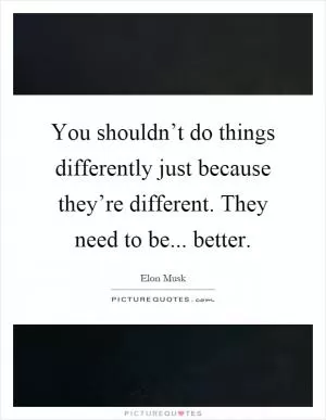 You shouldn’t do things differently just because they’re different. They need to be... better Picture Quote #1