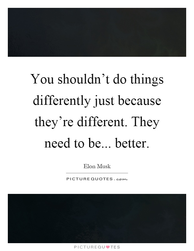 You shouldn't do things differently just because they're different. They need to be... better Picture Quote #1