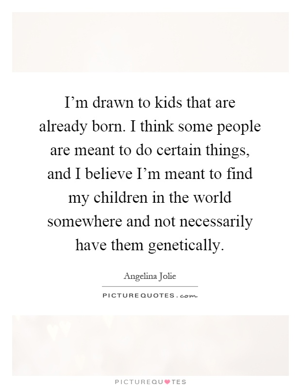 I'm drawn to kids that are already born. I think some people are meant to do certain things, and I believe I'm meant to find my children in the world somewhere and not necessarily have them genetically Picture Quote #1