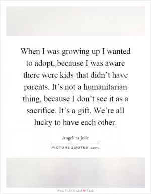 When I was growing up I wanted to adopt, because I was aware there were kids that didn’t have parents. It’s not a humanitarian thing, because I don’t see it as a sacrifice. It’s a gift. We’re all lucky to have each other Picture Quote #1