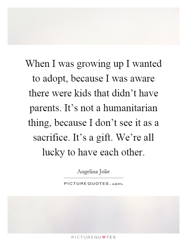 When I was growing up I wanted to adopt, because I was aware there were kids that didn't have parents. It's not a humanitarian thing, because I don't see it as a sacrifice. It's a gift. We're all lucky to have each other Picture Quote #1