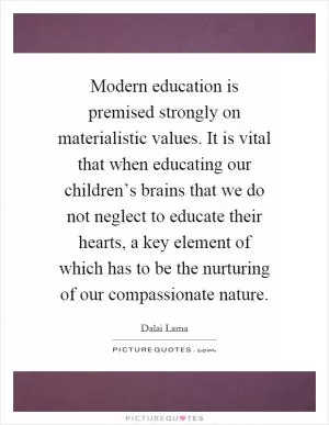 Modern education is premised strongly on materialistic values. It is vital that when educating our children’s brains that we do not neglect to educate their hearts, a key element of which has to be the nurturing of our compassionate nature Picture Quote #1