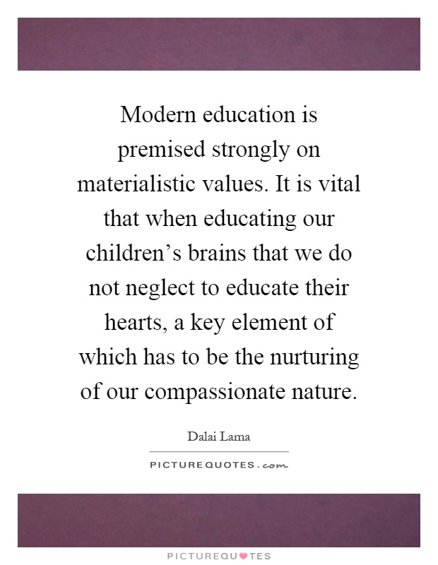 Modern education is premised strongly on materialistic values. It is vital that when educating our children's brains that we do not neglect to educate their hearts, a key element of which has to be the nurturing of our compassionate nature Picture Quote #1