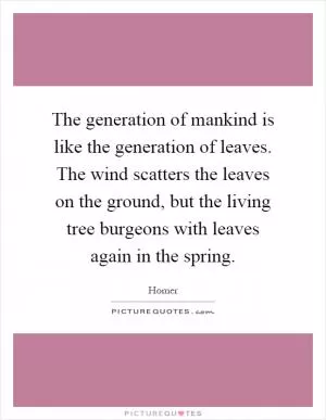 The generation of mankind is like the generation of leaves. The wind scatters the leaves on the ground, but the living tree burgeons with leaves again in the spring Picture Quote #1