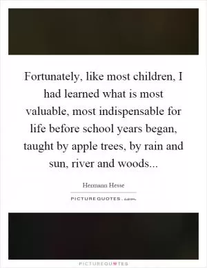 Fortunately, like most children, I had learned what is most valuable, most indispensable for life before school years began, taught by apple trees, by rain and sun, river and woods Picture Quote #1