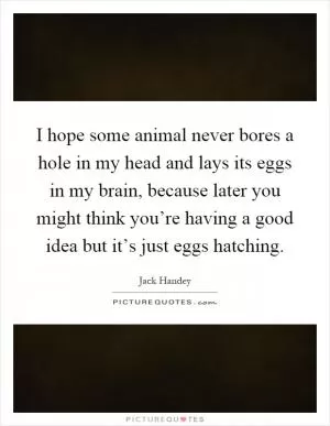 I hope some animal never bores a hole in my head and lays its eggs in my brain, because later you might think you’re having a good idea but it’s just eggs hatching Picture Quote #1