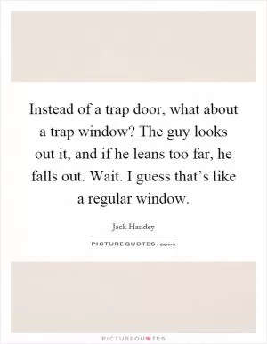 Instead of a trap door, what about a trap window? The guy looks out it, and if he leans too far, he falls out. Wait. I guess that’s like a regular window Picture Quote #1