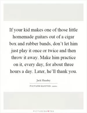If your kid makes one of those little homemade guitars out of a cigar box and rubber bands, don’t let him just play it once or twice and then throw it away. Make him practice on it, every day, for about three hours a day. Later, he’ll thank you Picture Quote #1