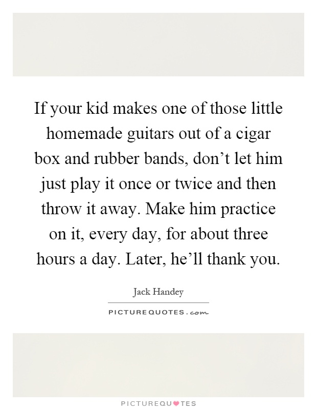 If your kid makes one of those little homemade guitars out of a cigar box and rubber bands, don't let him just play it once or twice and then throw it away. Make him practice on it, every day, for about three hours a day. Later, he'll thank you Picture Quote #1