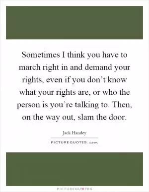 Sometimes I think you have to march right in and demand your rights, even if you don’t know what your rights are, or who the person is you’re talking to. Then, on the way out, slam the door Picture Quote #1