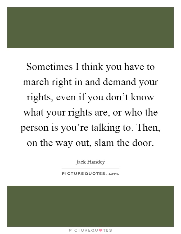 Sometimes I think you have to march right in and demand your rights, even if you don't know what your rights are, or who the person is you're talking to. Then, on the way out, slam the door Picture Quote #1