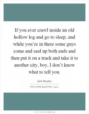 If you ever crawl inside an old hollow log and go to sleep, and while you’re in there some guys come and seal up both ends and then put it on a truck and take it to another city, boy, I don’t know what to tell you Picture Quote #1