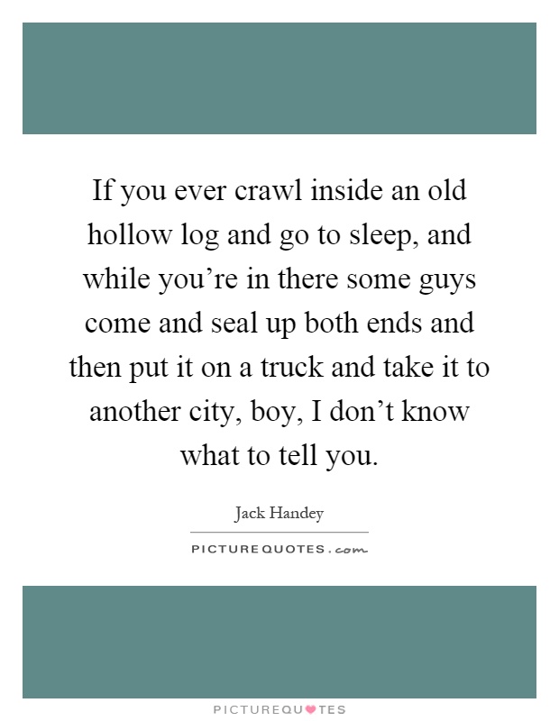 If you ever crawl inside an old hollow log and go to sleep, and while you're in there some guys come and seal up both ends and then put it on a truck and take it to another city, boy, I don't know what to tell you Picture Quote #1